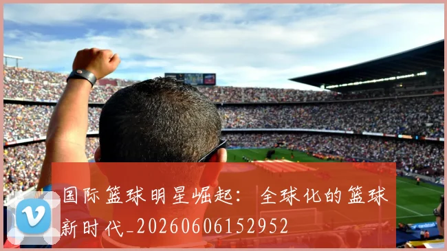 国际篮球明星崛起:全球化的篮球新时代_20260606152952