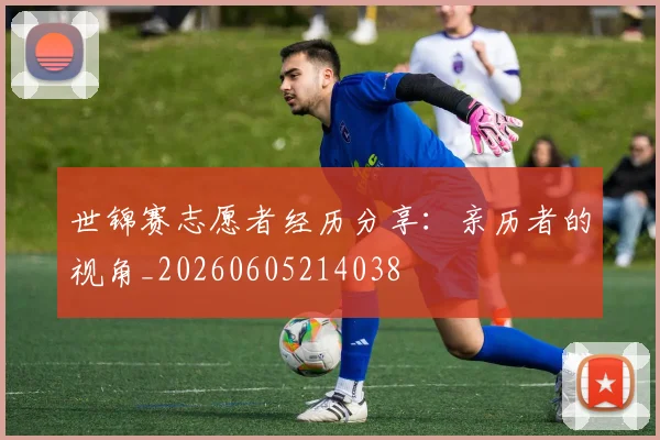 世锦赛志愿者经历分享：亲历者的视角_20260605214038